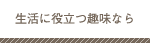 生活に役立つ趣味なら